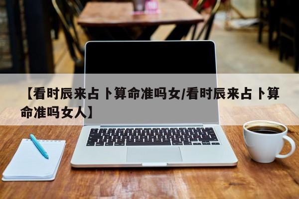 【看时辰来占卜算命准吗女/看时辰来占卜算命准吗女人】