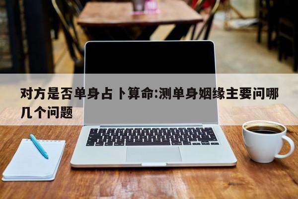 对方是否单身占卜算命:测单身姻缘主要问哪几个问题