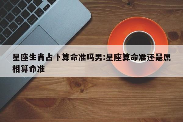 星座生肖占卜算命准吗男:星座算命准还是属相算命准