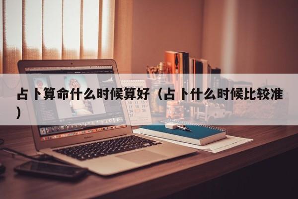 占卜算命什么时候算好（占卜什么时候比较准）