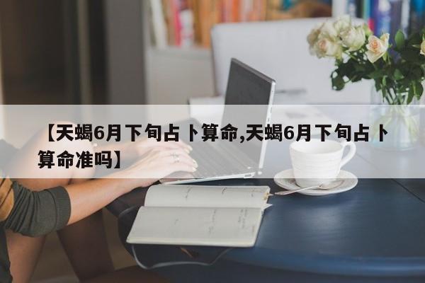【天蝎6月下旬占卜算命,天蝎6月下旬占卜算命准吗】