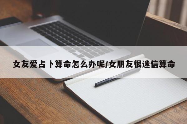 女友爱占卜算命怎么办呢/女朋友很迷信算命