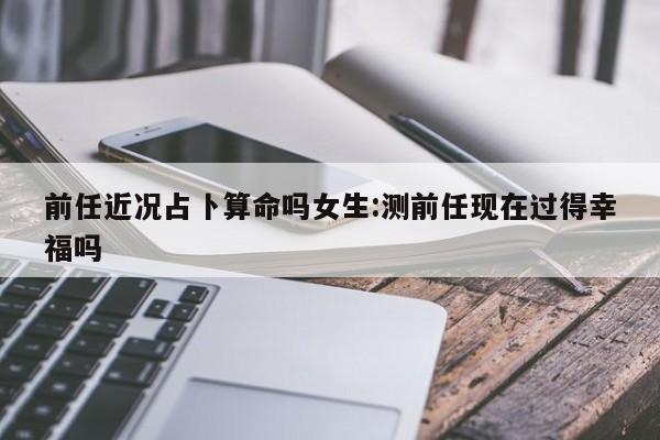 前任近况占卜算命吗女生:测前任现在过得幸福吗