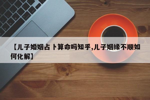 【儿子婚姻占卜算命吗知乎,儿子姻缘不顺如何化解】