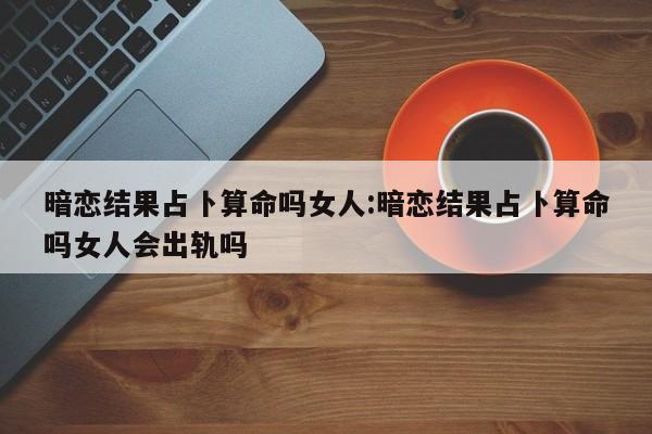 暗恋结果占卜算命吗女人:暗恋结果占卜算命吗女人会出轨吗