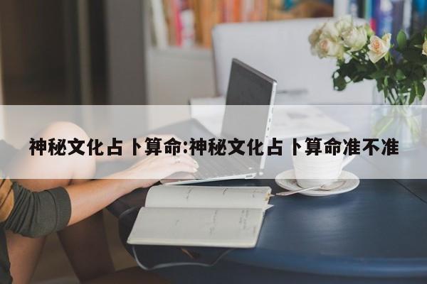 神秘文化占卜算命:神秘文化占卜算命准不准