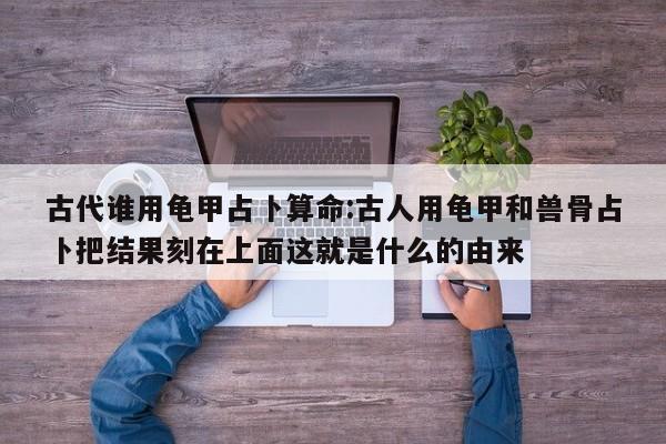 古代谁用龟甲占卜算命:古人用龟甲和兽骨占卜把结果刻在上面这就是什么的由来