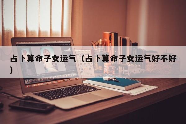 占卜算命子女运气（占卜算命子女运气好不好）