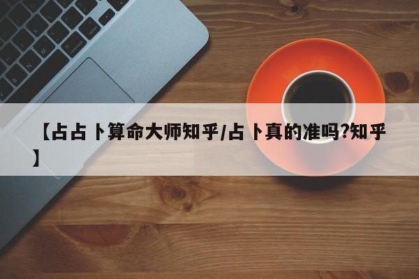 【占占卜算命大师知乎/占卜真的准吗?知乎】