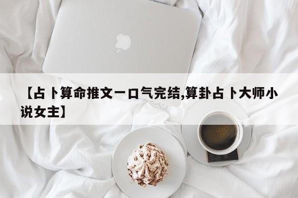 【占卜算命推文一口气完结,算卦占卜大师小说女主】