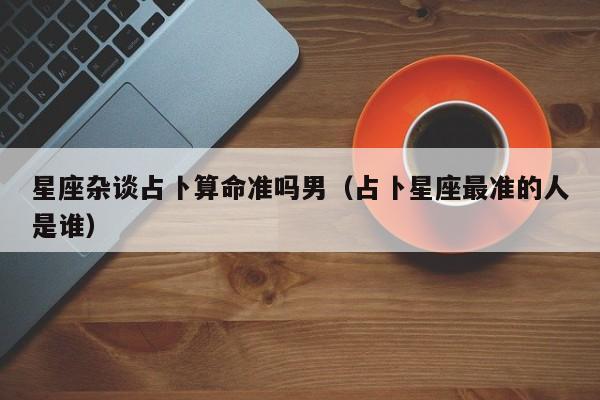 星座杂谈占卜算命准吗男（占卜星座最准的人是谁）