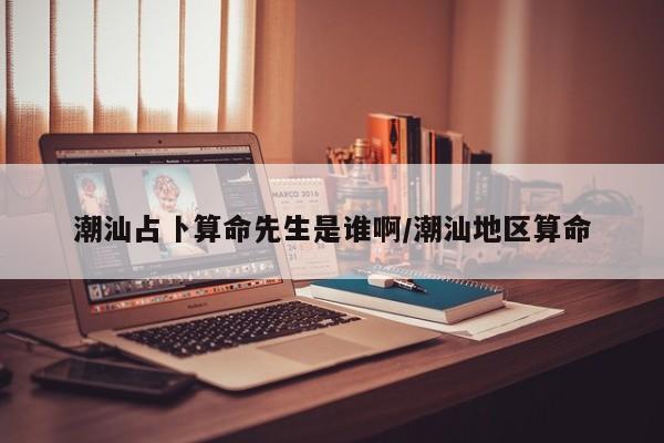 潮汕占卜算命先生是谁啊/潮汕地区算命