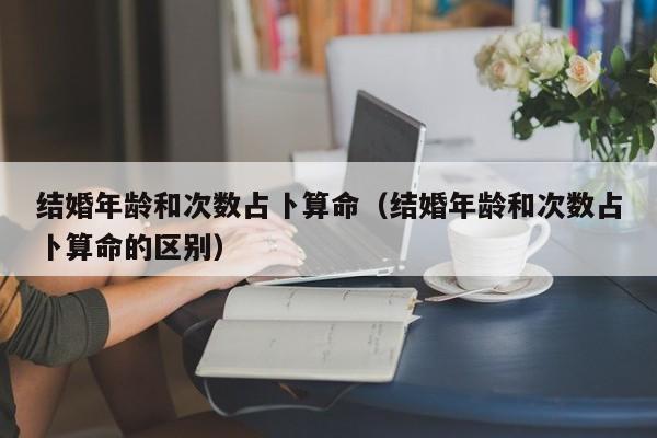 结婚年龄和次数占卜算命（结婚年龄和次数占卜算命的区别）