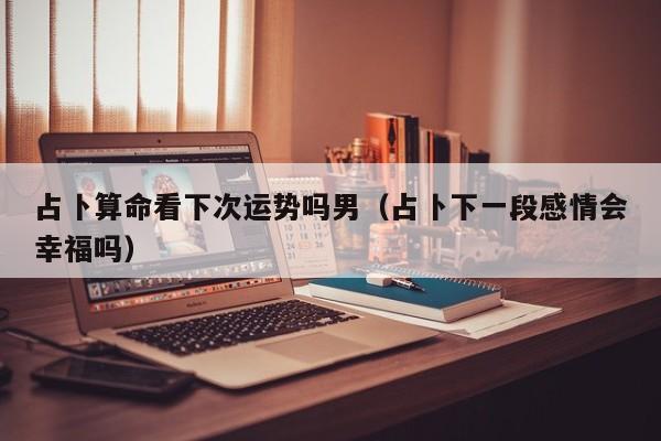 占卜算命看下次运势吗男（占卜下一段感情会幸福吗）