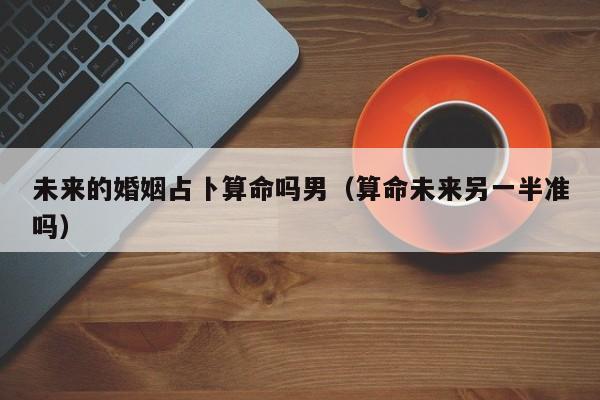 未来的婚姻占卜算命吗男（算命未来另一半准吗）
