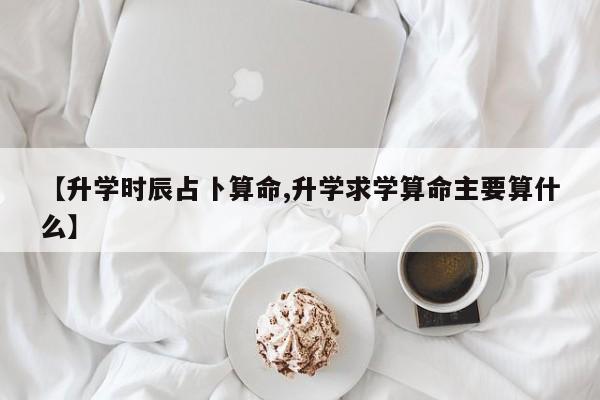 【升学时辰占卜算命,升学求学算命主要算什么】