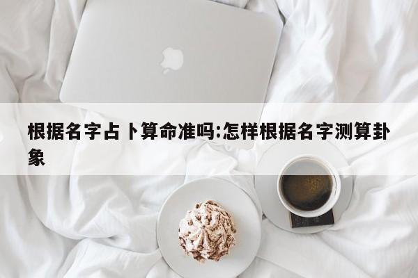 根据名字占卜算命准吗:怎样根据名字测算卦象