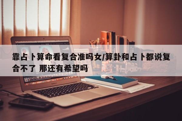 靠占卜算命看复合准吗女/算卦和占卜都说复合不了 那还有希望吗
