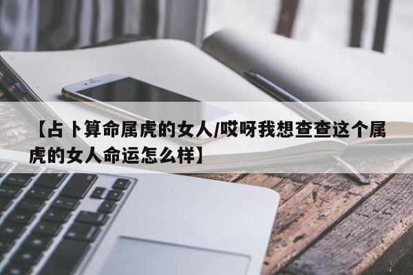 【占卜算命属虎的女人/哎呀我想查查这个属虎的女人命运怎么样】