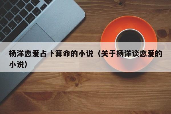 杨洋恋爱占卜算命的小说（关于杨洋谈恋爱的小说）