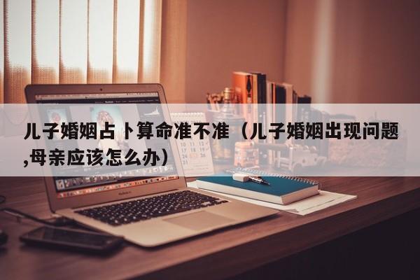 儿子婚姻占卜算命准不准（儿子婚姻出现问题,母亲应该怎么办）