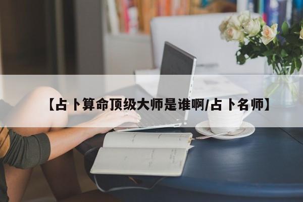 【占卜算命顶级大师是谁啊/占卜名师】