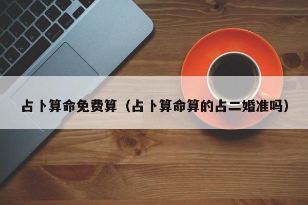 占卜算命免费算（占卜算命算的占二婚准吗）