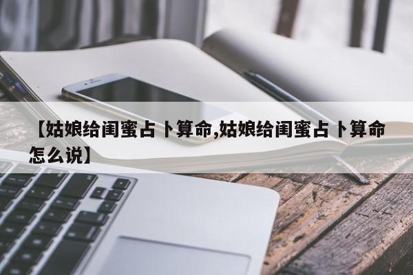 【姑娘给闺蜜占卜算命,姑娘给闺蜜占卜算命怎么说】
