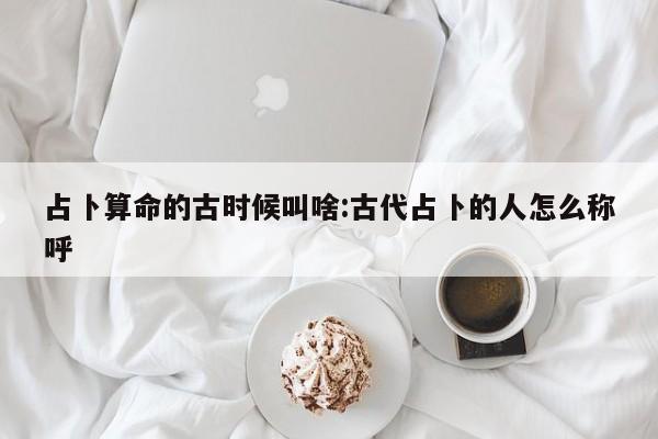 占卜算命的古时候叫啥:古代占卜的人怎么称呼