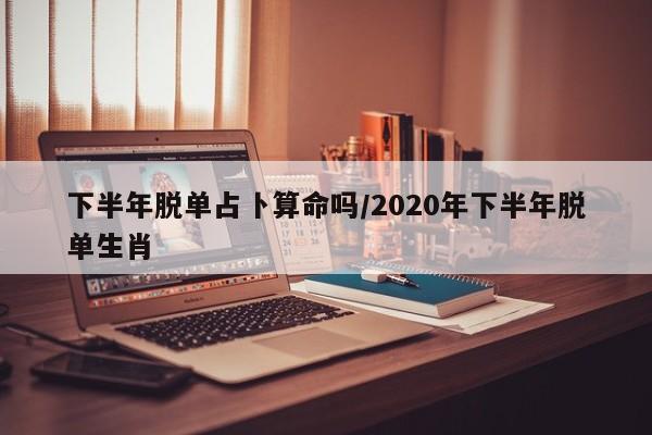 下半年脱单占卜算命吗/2020年下半年脱单生肖