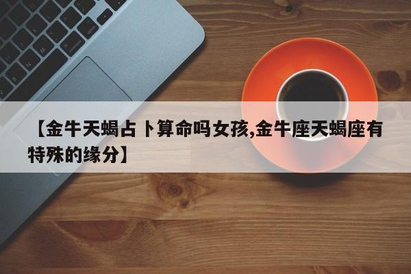 【金牛天蝎占卜算命吗女孩,金牛座天蝎座有特殊的缘分】