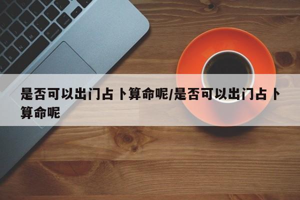 是否可以出门占卜算命呢/是否可以出门占卜算命呢