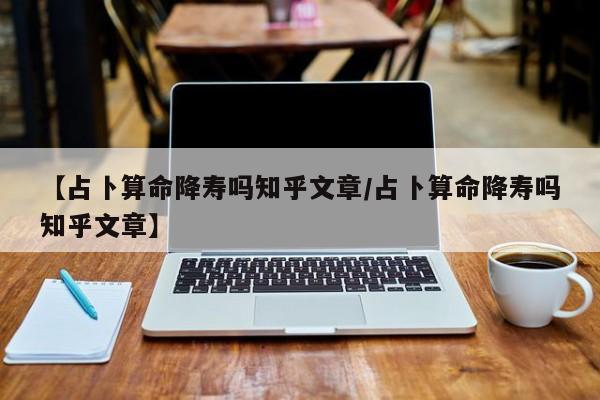 【占卜算命降寿吗知乎文章/占卜算命降寿吗知乎文章】