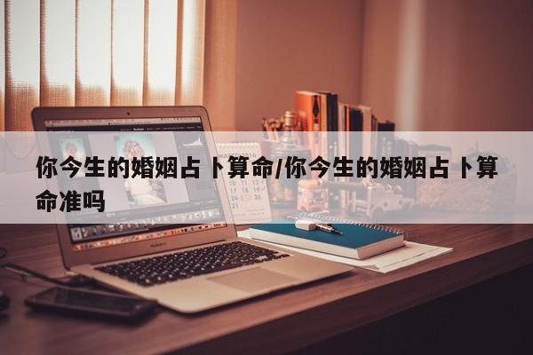 你今生的婚姻占卜算命/你今生的婚姻占卜算命准吗