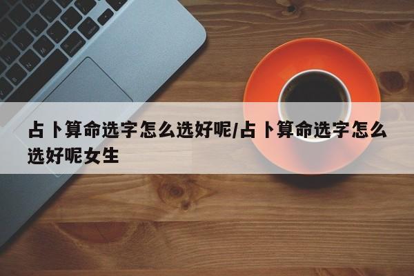 占卜算命选字怎么选好呢/占卜算命选字怎么选好呢女生