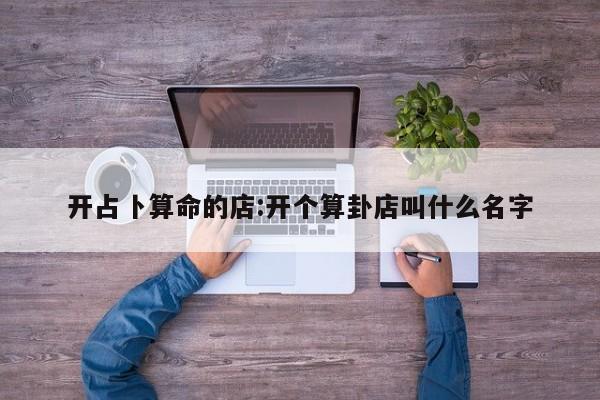 开占卜算命的店:开个算卦店叫什么名字