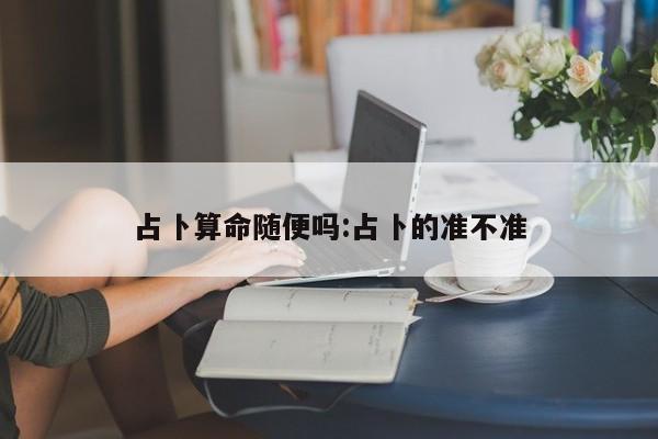 占卜算命随便吗:占卜的准不准