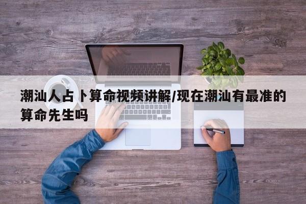 潮汕人占卜算命视频讲解/现在潮汕有最准的算命先生吗