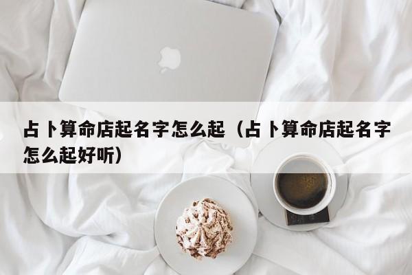 占卜算命店起名字怎么起（占卜算命店起名字怎么起好听）
