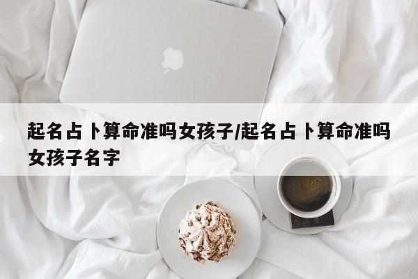 起名占卜算命准吗女孩子/起名占卜算命准吗女孩子名字