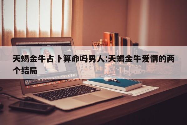天蝎金牛占卜算命吗男人:天蝎金牛爱情的两个结局