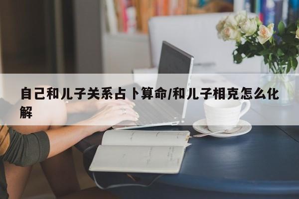 自己和儿子关系占卜算命/和儿子相克怎么化解