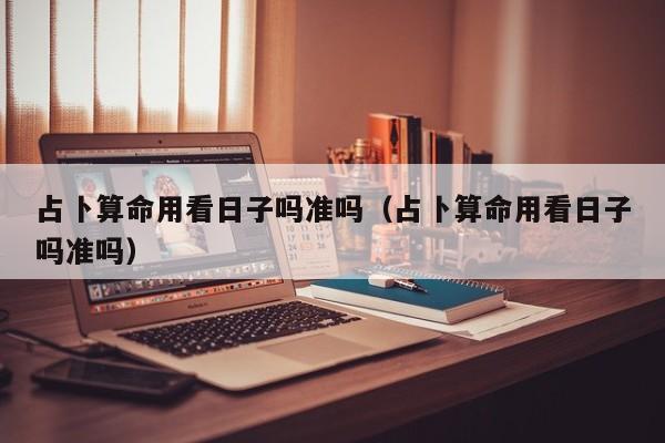 占卜算命用看日子吗准吗（占卜算命用看日子吗准吗）