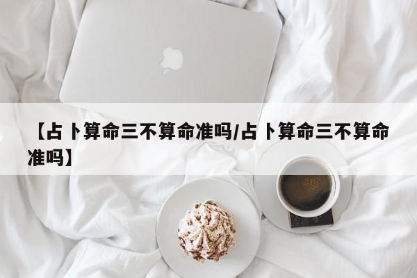 【占卜算命三不算命准吗/占卜算命三不算命准吗】