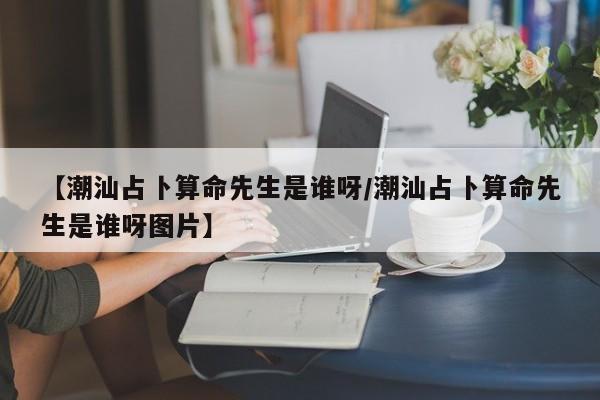 【潮汕占卜算命先生是谁呀/潮汕占卜算命先生是谁呀图片】