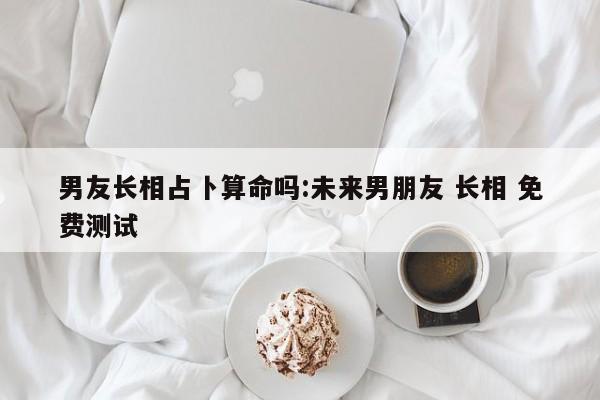 男友长相占卜算命吗:未来男朋友 长相 免费测试