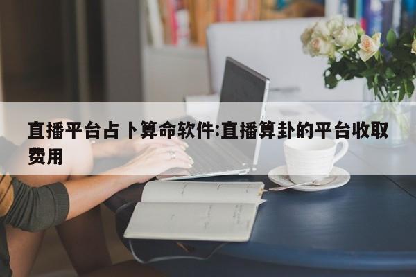 直播平台占卜算命软件:直播算卦的平台收取费用