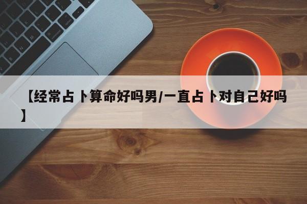 【经常占卜算命好吗男/一直占卜对自己好吗】