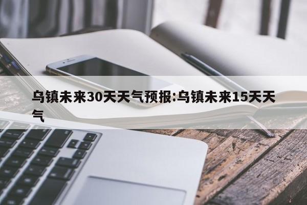 乌镇未来30天天气预报:乌镇未来15天天气