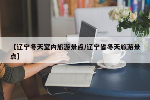 【辽宁冬天室内旅游景点/辽宁省冬天旅游景点】